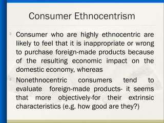 Consumer Ethnocentrism
   Consumer who are highly ethnocentric are
    likely to feel that it is inappropriate or wrong
    to purchase foreign-made products because
    of the resulting economic impact on the
    domestic economy, whereas
   Nonethnocentric         consumers      tend   to
    evaluate foreign-made products- it seems
    that more objectively-for their extrinsic
    characteristics (e.g. how good are they?)
 