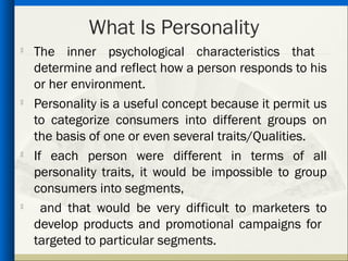 What Is Personality
   The inner psychological characteristics that
    determine and reflect how a person responds to his
    or her environment.
   Personality is a useful concept because it permit us
    to categorize consumers into different groups on
    the basis of one or even several traits/Qualities.
   If each person were different in terms of all
    personality traits, it would be impossible to group
    consumers into segments,
     and that would be very difficult to marketers to
    develop products and promotional campaigns for
    targeted to particular segments.
 
