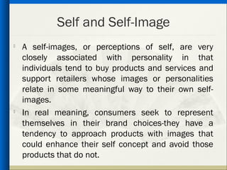 Self and Self-Image
   A self-images, or perceptions of self, are very
    closely associated with personality in that
    individuals tend to buy products and services and
    support retailers whose images or personalities
    relate in some meaningful way to their own self-
    images.
   In real meaning, consumers seek to represent
    themselves in their brand choices-they have a
    tendency to approach products with images that
    could enhance their self concept and avoid those
    products that do not.
 