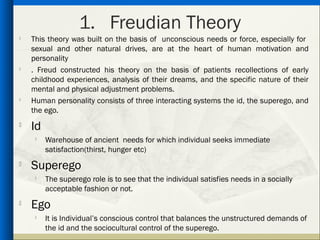 1. Freudian Theory
   This theory was built on the basis of unconscious needs or force, especially for
    sexual and other natural drives, are at the heart of human motivation and
    personality

    . Freud constructed his theory on the basis of patients recollections of early
    childhood experiences, analysis of their dreams, and the specific nature of their
    mental and physical adjustment problems.
   Human personality consists of three interacting systems the id, the superego, and
    the ego.
   Id
        Warehouse of ancient needs for which individual seeks immediate
         satisfaction(thirst, hunger etc)

    Superego
        The superego role is to see that the individual satisfies needs in a socially
         acceptable fashion or not.
   Ego
     
         It is Individual’s conscious control that balances the unstructured demands of
         the id and the sociocultural control of the superego.
 