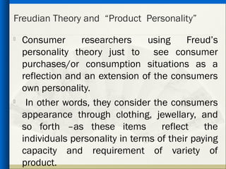 Freudian Theory and “Product Personality”

    Consumer      researchers      using     Freud’s
    personality theory just to see consumer
    purchases/or consumption situations as a
    reflection and an extension of the consumers
    own personality.

     In other words, they consider the consumers
    appearance through clothing, jewellary, and
    so forth –as these items          reflect    the
    individuals personality in terms of their paying
    capacity and requirement of variety of
    product.
 