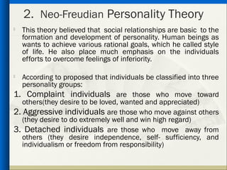 2. Neo-Freudian Personality Theory

    This theory believed that social relationships are basic to the
    formation and development of personality. Human beings as
    wants to achieve various rational goals, which he called style
    of life. He also place much emphasis on the individuals
    efforts to overcome feelings of inferiority.

  According to proposed that individuals be classified into three
   personality groups:
1. Complaint individuals are those who move toward
   others(they desire to be loved, wanted and appreciated)
2. Aggressive individuals are those who move against others
   (they desire to do extremely well and win high regard)
3. Detached individuals are those who move away from
   others (they desire independence, self- sufficiency, and
   individualism or freedom from responsibility)
 