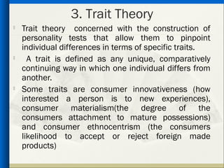 3. Trait Theory
   Trait theory concerned with the construction of
    personality tests that allow them to pinpoint
    individual differences in terms of specific traits.
     A trait is defined as any unique, comparatively
    continuing way in which one individual differs from
    another.

    Some traits are consumer innovativeness (how
    interested a person is to new experiences),
    consumer materialism(the degree of the
    consumers attachment to mature possessions)
    and consumer ethnocentrism (the consumers
    likelihood to accept or reject foreign made
    products)
 