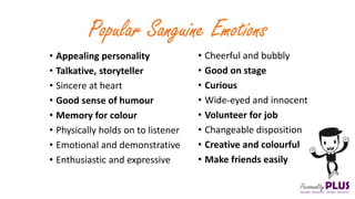 Popular Sanguine Emotions
• Appealing personality
• Talkative, storyteller
• Sincere at heart
• Good sense of humour
• Memory for colour
• Physically holds on to listener
• Emotional and demonstrative
• Enthusiastic and expressive
• Cheerful and bubbly
• Good on stage
• Curious
• Wide-eyed and innocent
• Volunteer for job
• Changeable disposition
• Creative and colourful
• Make friends easily
 
