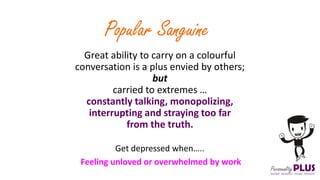 Great ability to carry on a colourful
conversation is a plus envied by others;
but
carried to extremes …
constantly talking, monopolizing,
interrupting and straying too far
from the truth.
Popular Sanguine
Get depressed when…..
Feeling unloved or overwhelmed by work
 