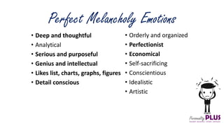 Perfect Melancholy Emotions
• Orderly and organized
• Perfectionist
• Economical
• Self-sacrificing
• Conscientious
• Idealistic
• Artistic
• Deep and thoughtful
• Analytical
• Serious and purposeful
• Genius and intellectual
• Likes list, charts, graphs, figures
• Detail conscious
 