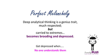 Deep analytical thinking is a genius trait,
much respected;
but
carried to extremes…
becomes brooding and depressed.
Perfect Melancholy
Get depressed when…..
No one understands them
 