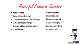 Powerful Choleric Emotions
• Goal oriented
• Unemotional
• Delegates work
• Is usually right
• Can run anything
• Independent
• Born leader
• Dynamic and active
• Compulsive need for change
• Must correct wrongs
• Strong willed and decisive
• Confidence
 