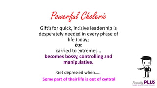 Gift’s for quick, incisive leadership is
desperately needed in every phase of
life today;
but
carried to extremes…
becomes bossy, controlling and
manipulative.
Powerful Choleric
Get depressed when…..
Some part of their life is out of control
 