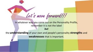 Let’s move forward!!!
In whatever way you come out on the Personality Profile,
remember it is not the label
but
the understandingof your own and people’s personality strengths and
weaknesses that is important.
 