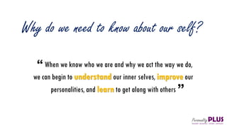 Why do we need to know about our self?
When we know who we are and why we act the way we do,
we can begin to understand our inner selves, improve our
personalities, and learn to get along with others
 