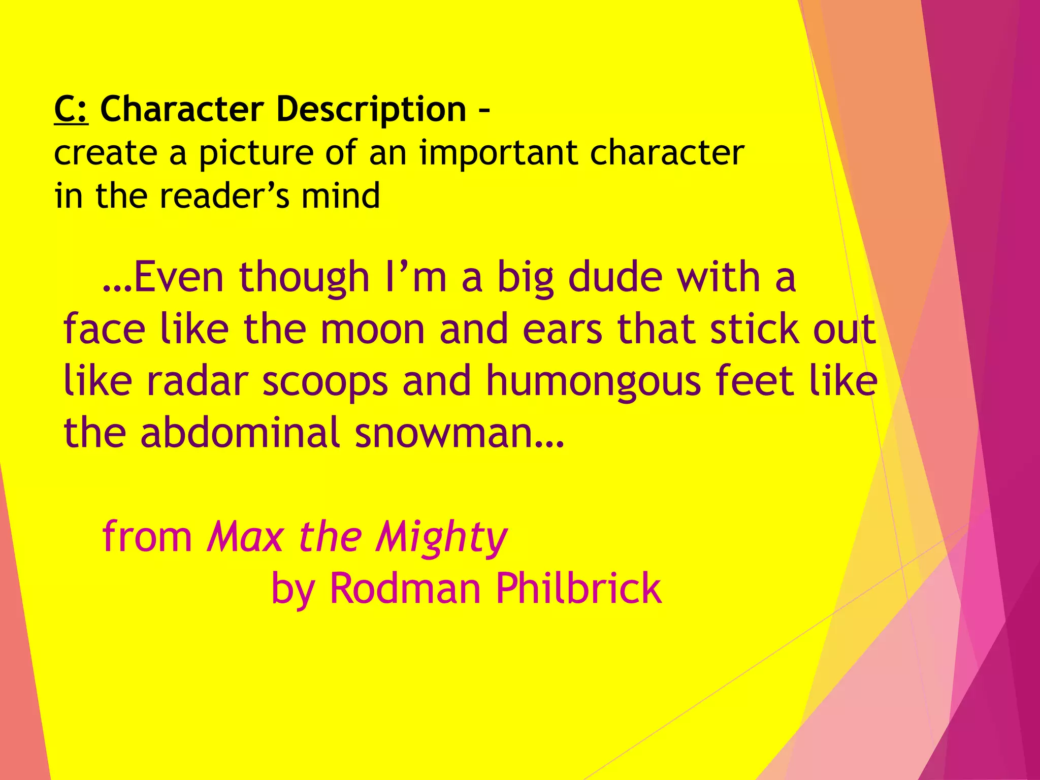 C: Character Description –
create a picture of an important character
in the reader’s mind
…Even though I’m a big dude with a
face like the moon and ears that stick out
like radar scoops and humongous feet like
the abdominal snowman…
from Max the Mighty
by Rodman Philbrick
 