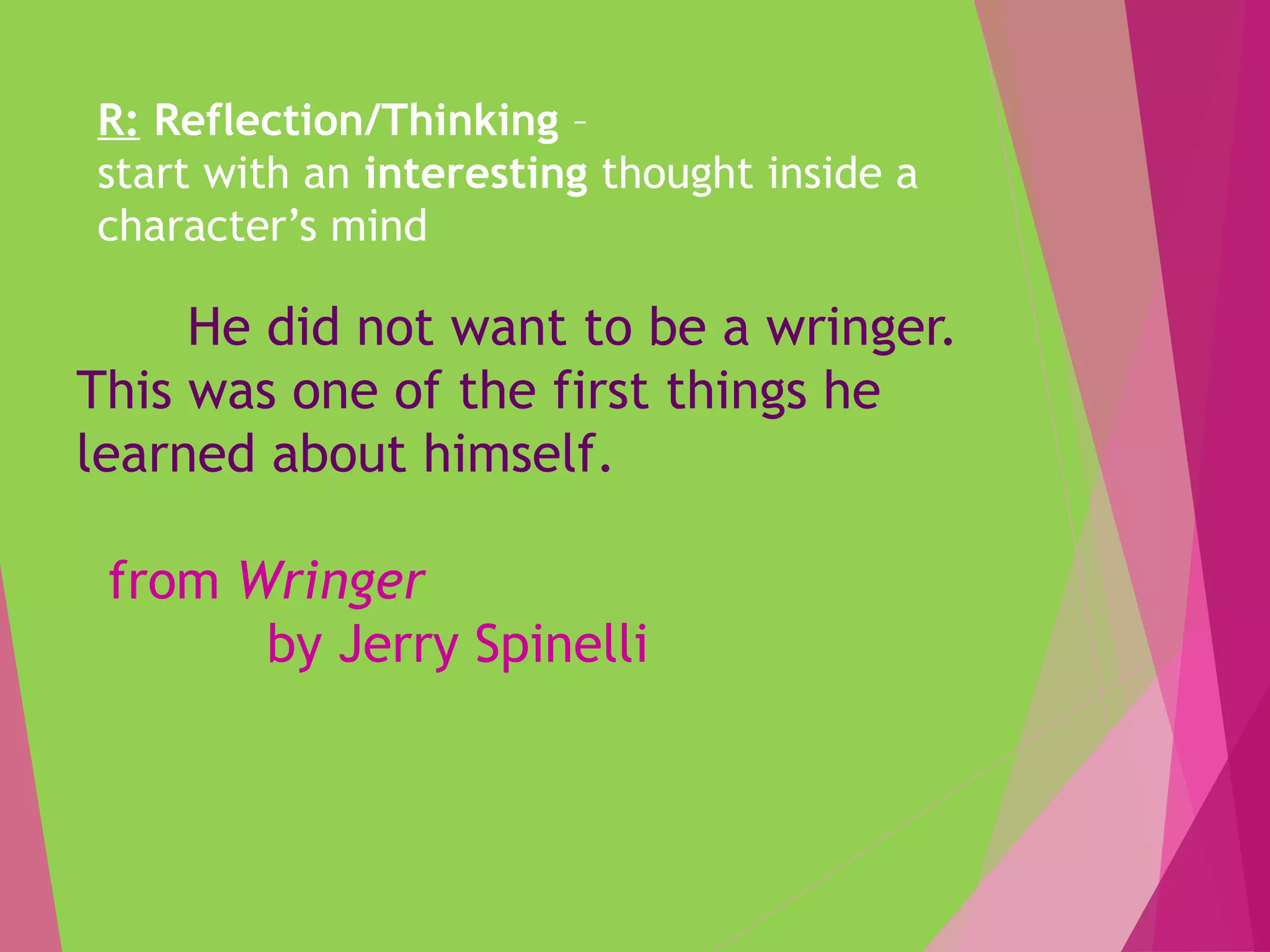 R: Reflection/Thinking –
start with an interesting thought inside a
character’s mind
He did not want to be a wringer.
This was one of the first things he
learned about himself.
from Wringer
by Jerry Spinelli
 