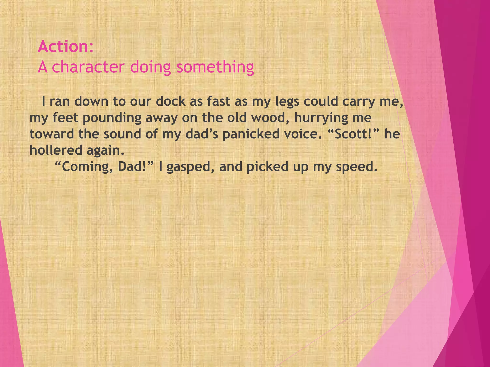 Action:
A character doing something
I ran down to our dock as fast as my legs could carry me,
my feet pounding away on the old wood, hurrying me
toward the sound of my dad’s panicked voice. “Scott!” he
hollered again.
“Coming, Dad!” I gasped, and picked up my speed.
 