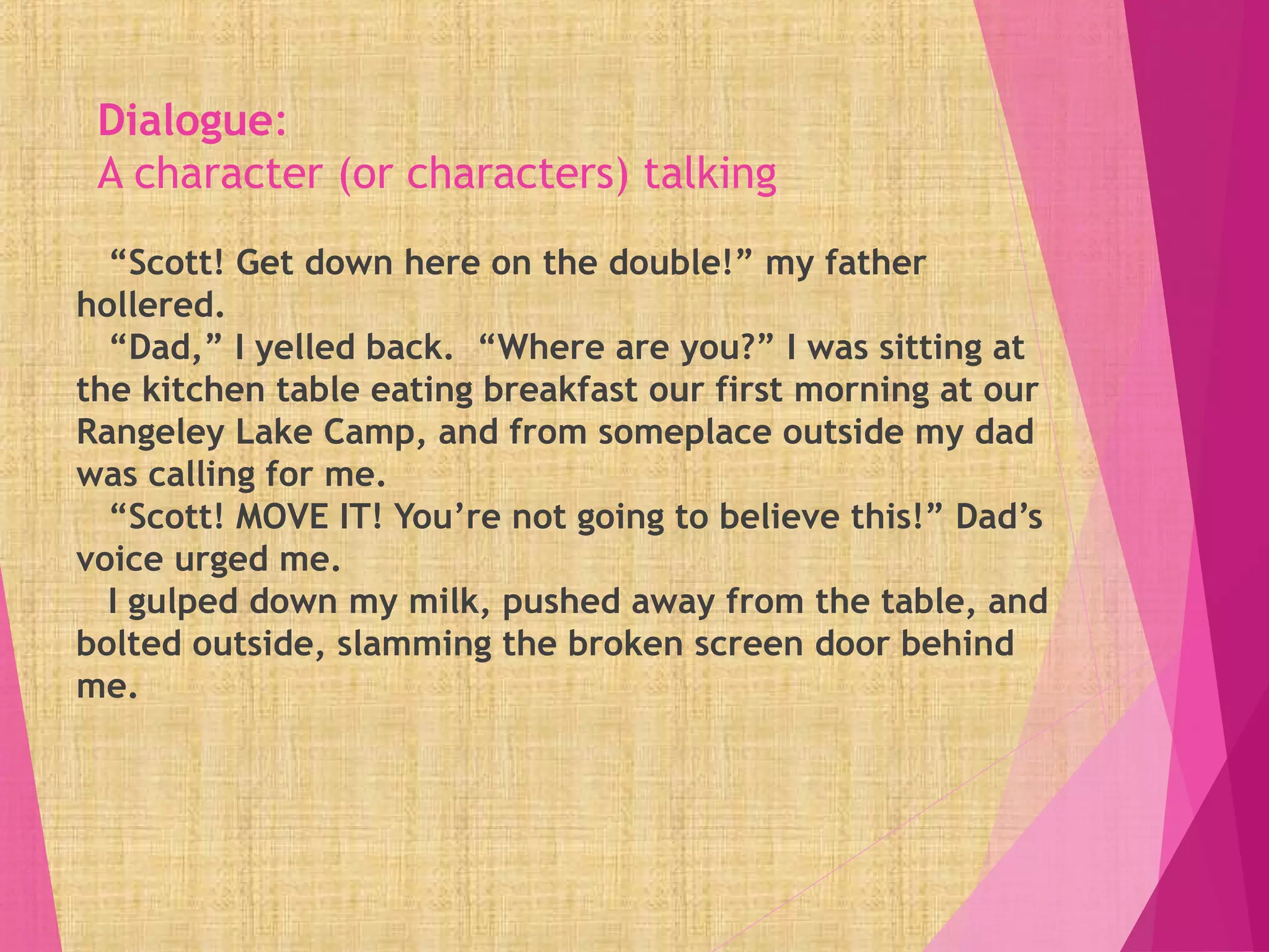 Dialogue:
A character (or characters) talking
“Scott! Get down here on the double!” my father
hollered.
“Dad,” I yelled back. “Where are you?” I was sitting at
the kitchen table eating breakfast our first morning at our
Rangeley Lake Camp, and from someplace outside my dad
was calling for me.
“Scott! MOVE IT! You’re not going to believe this!” Dad’s
voice urged me.
I gulped down my milk, pushed away from the table, and
bolted outside, slamming the broken screen door behind
me.
 
