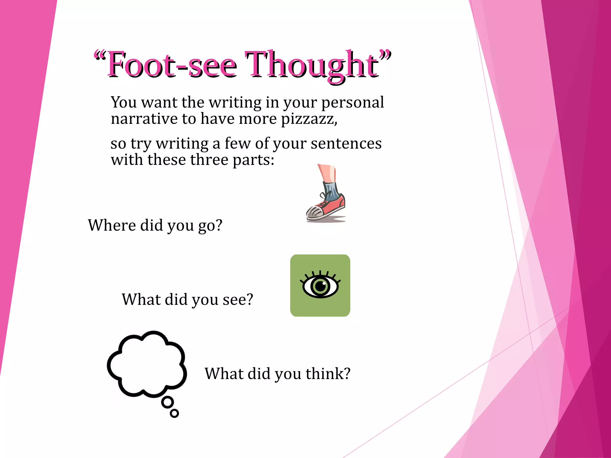 ““Foot-see Thought”Foot-see Thought”
You want the writing in your personal
narrative to have more pizzazz,
so try writing a few of your sentences
with these three parts:
Where did you go?
What did you see?
What did you think?
 