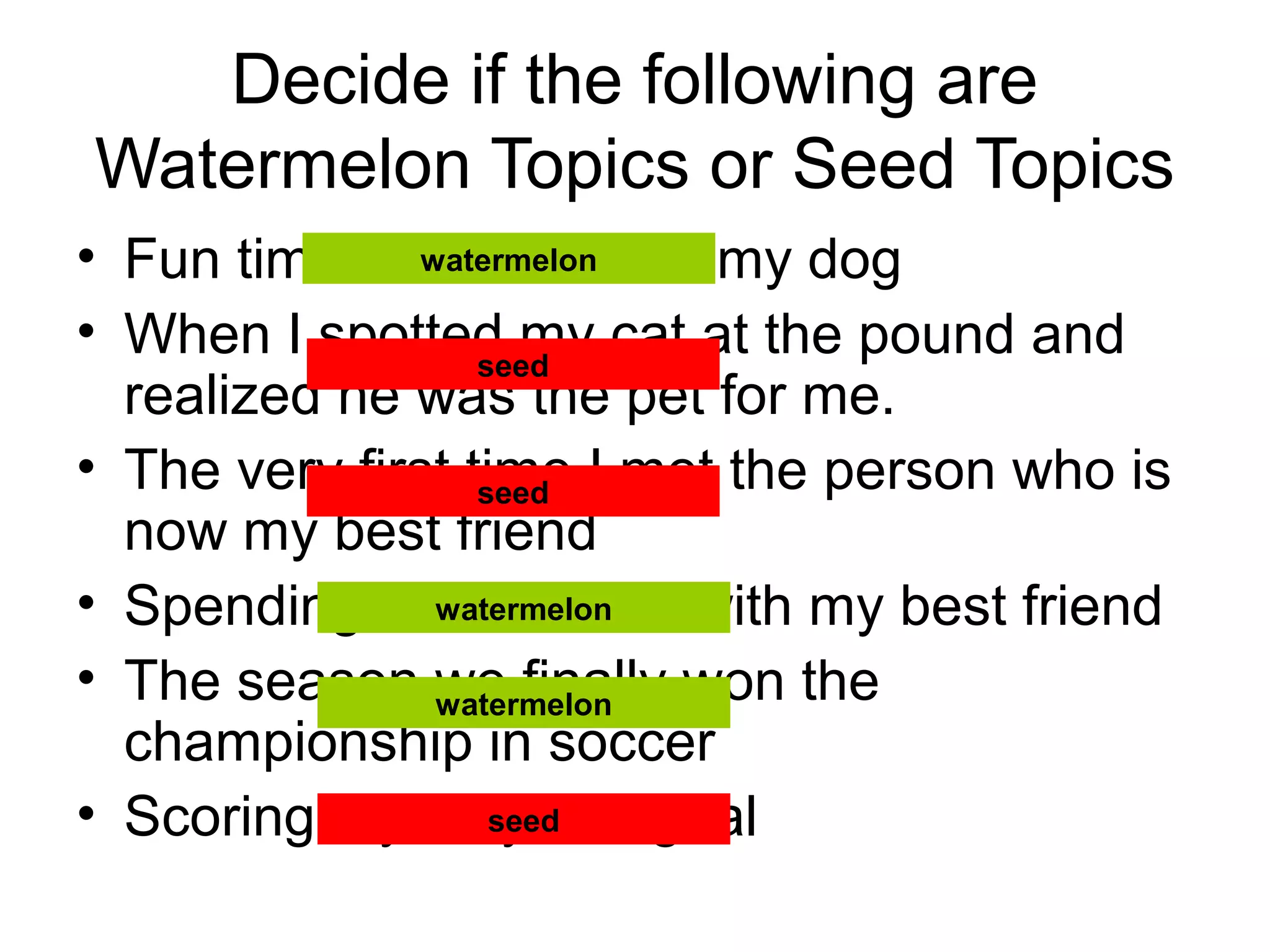 Decide if the following are
Watermelon Topics or Seed Topics
• Fun times I’ve had with my dog
• When I spotted my cat at the pound and
realized he was the pet for me.
• The very first time I met the person who is
now my best friend
• Spending the summer with my best friend
• The season we finally won the
championship in soccer
• Scoring my very first goal
watermelon
seed
seed
watermelon
watermelon
seed
 