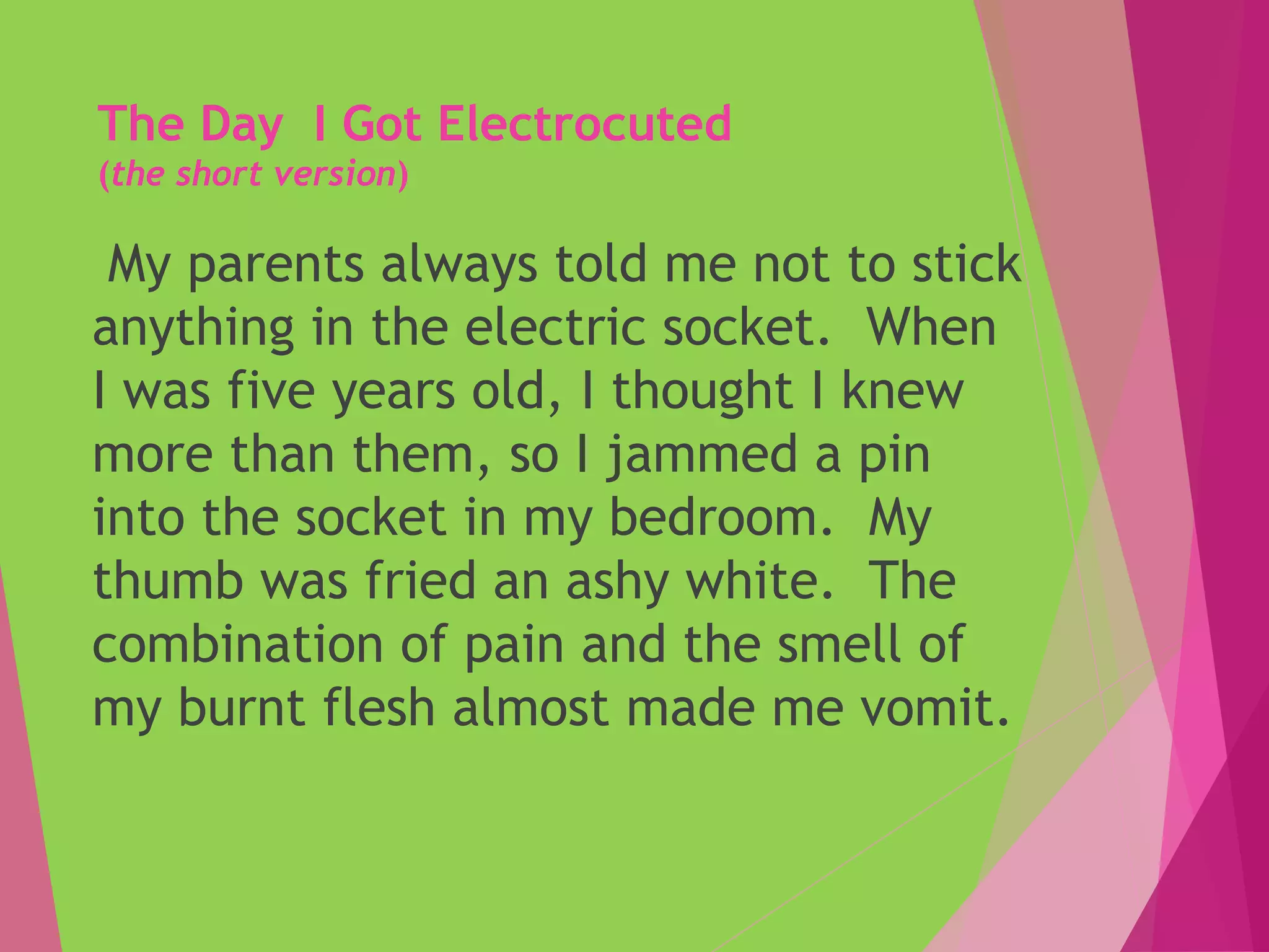 The Day I Got Electrocuted
(the short version)
My parents always told me not to stick
anything in the electric socket. When
I was five years old, I thought I knew
more than them, so I jammed a pin
into the socket in my bedroom. My
thumb was fried an ashy white. The
combination of pain and the smell of
my burnt flesh almost made me vomit.
 