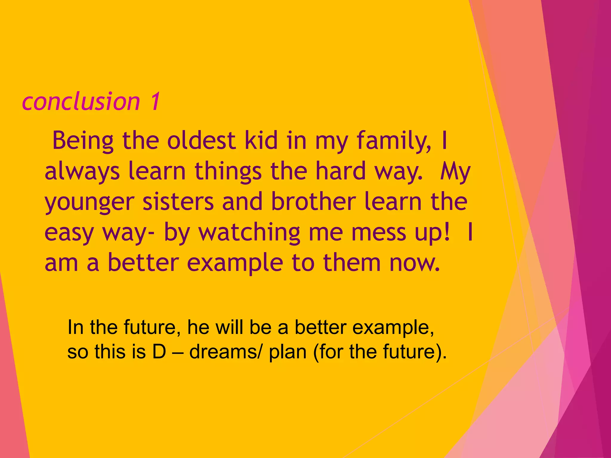 conclusion 1
Being the oldest kid in my family, I
always learn things the hard way. My
younger sisters and brother learn the
easy way- by watching me mess up! I
am a better example to them now.
In the future, he will be a better example,
so this is D – dreams/ plan (for the future).
 
