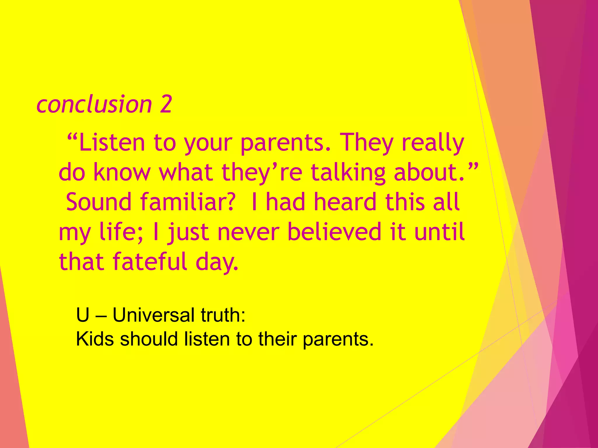 conclusion 2
“Listen to your parents. They really
do know what they’re talking about.”
Sound familiar? I had heard this all
my life; I just never believed it until
that fateful day.
U – Universal truth:
Kids should listen to their parents.
 