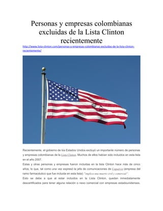 Personas y empresas colombianas 
excluidas de la Lista Clinton 
recientemente 
http://www.lista-clinton.com/personas-y-empresas-colombianas-excluidas-de-la-lista-clinton-recientemente/ 
Recientemente, el gobierno de los Estados Unidos excluyó un importante número de personas 
y empresas colombianas de la Lista Clinton. Muchos de ellos habían sido incluidos en esta lista 
en el año 2007. 
Estas y otras personas y empresas fueron incluidas en la lista Clinton hace más de cinco 
años, lo que, tal como una vez expresó la jefa de comunicaciones de Copservir (empresa del 
ramo farmacéutico que fue incluida en esta lista): “implica una muerte civil y comercial”. 
Esto se debe a que al estar incluidos en la Lista Clinton, quedan inmediatamente 
descertificados para tener alguna relación o nexo comercial con empresas estadounidenses. 
 