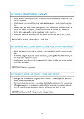 Educación Infantil

ACTIVIDAD 9. REALIZACIÓN DE RINCONES.
– Crear distintos rincones en la clase en los que se realicen las tareas propias de cada
oficio o profesión.
– Confeccionar con material como cartulina, pasta de papel... las distintas herramientas.
– Motivar para que niños y niñas participen en todos los rincones, rotando de unos a
otros: una tienda, un hospital, un taller de mecánica, de costura, una peluquería
– Invitar a los papás y a las mamás a participar en los rincones.
– Comentar al final de la sesión: cómo nos hemos sentido, cuál nos ha gustado más...
RECURSOS: Cartulinas, pasta de papel, cartón, telas...

ACTIVIDAD 10. REALIZACIÓN DE UN COLLAGE: “LOS OFICIOS PREFERIDOS”.
– Elegir la imágenes de periódicos, revistas... que representen los oficios que nos gustan.
– Comentar, en gran grupo, los oficios preferidos: ¿Cuáles gustan más a los niños? ¿Y a
las niñas? ¿Hay alguna diferencia?.
– Confeccionar un collage con las imágenes de los oficios elegidos por la clase y otros
materiales accesorios.
RECURSOS: Revistas, periódicos...

ACTIVIDAD 11. SESIÓN DE MÍMICA: “¿CUÁL ES MI OFICIO?”.
– Dialogar con respecto a las imágenes del documento 1, una vez pasadas a transparencia, mostrando una a una.
– Por medio de gestos, mímica..., escenificar, individual o colectivamente, los distintos
oficios que aparecen en las imágenes (utilizar las herramientas construidas en los rincones), tratando los demás niños y niñas de adivinar de qué oficio se trata.
RECURSOS: Documento 1, retroproyector, transparencias...

13

 