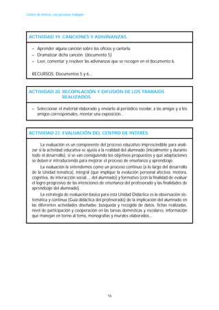 Centro de Interés: Las personas trabajan

ACTIVIDAD 19. CANCIONES Y ADIVINANZAS.
– Aprender alguna canción sobre los oficios y cantarla.
– Dramatizar dicha canción. (documento 5)
– Leer, comentar y resolver las adivinanzas que se recogen en el documento 6.
RECURSOS: Documentos 5 y 6...

ACTIVIDAD 20. RECOPILACIÓN Y DIFUSIÓN DE LOS TRABAJOS
REALIZADOS.
– Seleccionar el material elaborado y enviarlo al periódico escolar, a las amigas y a los
amigos corresponsales, montar una exposición...

ACTIVIDAD 21. EVALUACIÓN DEL CENTRO DE INTERÉS.
La evaluación es un componente del proceso educativo imprescindible para analizar si la actividad educativa se ajusta a la realidad del alumnado (inicialmente y durante
todo el desarrollo), si se van consiguiendo los objetivos propuestos y qué adaptaciones
se deben ir introduciendo para mejorar el proceso de enseñanza y aprendizaje.
La evaluación la entendemos como un proceso continuo (a lo largo del desarrollo
de la Unidad temática), integral (que implique la evolución personal afectiva, motora,
cognitiva, de interacción social..., del alumnado) y formativo (con la finalidad de evaluar
el logro progresivo de las intenciones de enseñanza del profesorado y las finalidades de
aprendizaje del alumnado).
La estrategia de evaluación básica para esta Unidad Didáctica es la observación sistemática y continua (Guía didáctica del profesorado) de la implicación del alumnado en
las diferentes actividades diseñadas: búsqueda y recogida de datos, fichas realizadas,
nivel de participación y cooperación en las tareas domésticas y escolares, información
que manejan en torno al tema, monografías y murales elaborados...

16

 