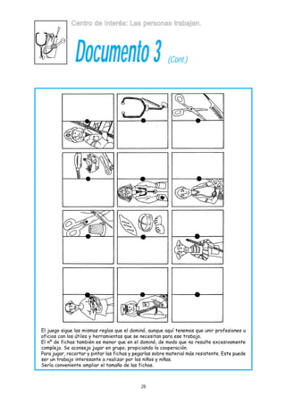 Centro de Interés: Las personas trabajan.

Documento 3

(Cont.)

El juego sigue las mismas reglas que el dominó, aunque aquí tenemos que unir profesiones u
oficios con los útiles y herramientas que se necesitan para ese trabajo.
El nº de fichas también es menor que en el dominó, de modo que no resulte excesivamente
complejo. Se aconseja jugar en grupo, propiciando la cooperación.
Para jugar, recortar y pintar las fichas y pegarlas sobre material más resistente. Este puede
ser un trabajo interesante a realizar por los niños y niñas.
Sería conveniente ampliar el tamaño de las fichas.

28

 