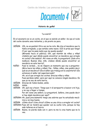 Centro de Interés: Las personas trabajan.

Documento 4
Historia de guiñol

“La avería”
En el escenario se ve un coche, en el que va subido un señor. Se oye el ruido
del coche durante unos instantes, y de pronto se para.
SEÑOR: ¡Oh, no es posible! Otra vez se ha roto. Me dijo el mecánico que lo
había arreglado, y que estaba como nuevo. ¡Con la prisa que tengo!
¡Y por aquí no pasa nadie que me pueda ayudar!
(Mirando hacia el público). ¡Oh, qué montón de niños y niñas!
¿Sabéis por aquí dónde puedo encontrar un mecánico que arregle
mi coche? ¿No sabéis?. Ahí viene un niño, le preguntaré. (Sale otro
muñeco). Buenos días, niño. ¿Sabes dónde puedo encontrar un
mecánico en este barrio?
NIÑO: Pues la verdad..., no sé. Espere un momento que voy a preguntar.
(Mira hacia los niños y niñas). Pss... Niños, niñas, ¿me podéis decir
qué es un mecánico? ¿Es el señor que trabaja en la carpintería? ¿Es
entonces el señor del supermercado?
Ah, es el que arregla los coches. Gracias niños y niñas.
Pues perdone señor, pero por aquí no conozco ningún mecánico. Es
que yo no soy de este barrio.
SEÑOR: Gracias de todos modos, adiós.
NIÑO: Adiós.
SEÑOR: Oh, qué voy a hacer. Tengo que ir al aeropuerto a buscar a mi hija,
y no voy a llegar a tiempo.
Por ahí viene una señora. Le preguntaré. Señora, ¿me puede decir
si hay algún mecánico por aquí?
SEÑORA: Ah, pues precisamente tengo una sobrina que ha estudiado mecánica y es muy buena.
SEÑOR: ¿Cómo dice? ¿Una chica? ¿Cómo va una chica a arreglar mí coche?
SEÑORA: Pues ahí se tendrá que quedar con su coche roto, porque no hay
más talleres en el barrio.
SEÑOR: Bueno, no pierdo nada con ir, pero no me lo creo hasta que no lo
vea.

29

 