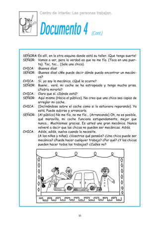 Centro de Interés: Las personas trabajan.

Documento 4

(Cont.)

SEÑORA: Es allí, en la otra esquina donde está su taller. ¡Que tenga suerte!
SEÑOR: Vamos a ver, pero la verdad es que no me fío. (Toca en una puerta). Toc, toc... (Sale una chica).
CHICA: ¡Buenos días!
SEÑOR: ¡Buenos días! ¿Me puede decir dónde puedo encontrar un mecánico?
CHICA: Sí, yo soy la mecánica. ¿Qué le ocurre?
SEÑOR: Bueno... verá, mi coche se ha estropeado y tengo mucha prisa.
¿Podría mirarlo?
CHICA: Claro que sí. ¿Dónde está?
SEÑOR: Aquí mismo (Hacia el público). No creo que una chica sea capaz de
arreglar mi coche.
CHICA: (Inclinándose sobre el coche como si lo estuviera reparando). Ya
está. Puede subirse y arrancarlo.
SEÑOR: (Al público) No me fío, no me fío... (Arrancando) Oh, no es posible,
qué maravilla, mi coche funciona estupendamente, mejor que
nunca... Muchísimas gracias. Es usted una gran mecánica. Nunca
volveré a decir que las chicas no pueden ser mecánicas. Adiós.
CHICA: Adiós, adiós, vuelva cuando lo necesite.
(A los niños y niñas). ¿Vosotros qué pensáis? ¿Una chica puede ser
mecánica? ¿Puede hacer cualquier trabajo? ¿Por qué? ¿Y los chicos
pueden hacer todos los trabajos? ¿Cuáles no?

30

 