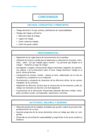 Centro de Interés: Las personas trabajan

CONTENIDOS
HECHOS, CONCEPTOS Y PRINCIPIOS
– Trabajo doméstico: En qué consiste y distribución de responsabilidades.
– Trabajos del colegio y del barrio:
• Diferentes tipos de trabajo.
• Lugares de trabajo.
• Quién realiza los trabajos.
• Quién los puede realizar.

PROCEDIMIENTOS
– Adquisición de las reglas básicas de funcionamiento de la asamblea.
– Utilización de técnicas sencillas para la elaboración y realización de encuestas, entrevistas... sobre: “¿En qué trabajan papá y mamá?”, “Las personas que limpian en el
colegio”, “Visitamos un lugar de trabajo”...
– Investigación, recogida e interpretación (lógico-matemática, lingüística, de experiencias, plástica...) de la información sobre el tema: trabajo doméstico, trabajo en el
barrio, oficios preferidos...
– Composición de murales, móviles... alusivos al tema, colaborando con el resto de
compañeros y compañeras en su realización.
– Dramatización y simulación de situaciones de los diferentes oficios, de los cuentos
trabajados, de las canciones...
– Adquisición de diferentes técnicas para la construcción de herramientas y útiles de
trabajo con materiales de desecho o de fácil adquisición.
– Comunicación de la información interpretada utilizando diferentes medios: monografía, periódico escolar, corresponsales, exposiciones, merienda...

ACTITUDES, VALORES Y NORMAS
– Valoración positiva de las múltiples actividades que pueden realizar las personas independientemente de su sexo.
– Asunción progresiva de las tareas domésticas como un trabajo que debe ser compartido.
– Desarrollo de una actitud de responsabilidad y cooperación en las tareas escolares y
familiares.

8

 