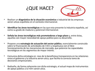 Realizar un diagnóstico de la situación económica e industrial de las empresas aeronáuticas españolas en el contexto internacional. Identificar las áreas tecnológicas en las que esta presente la industria española, así como su grado de madurez y potencial internacional. Señala las áreas tecnológicas más prometedoras a largo plazo y, entre éstas, aquellas con mayor necesidad de apoyo público para su desarrollo. Propone una estrategia de actuación del sector público , esencialmente construida sobre la financiación de actividades de I+D+i y respetuosa con el libre funcionamiento de los mecanismos de mercado, que potencie las capacidades tecnológicas en los segmentos de mayor interés. Comunica dicha estrategia en áreas de la beneficiosa transparencia en las relaciones entre el gobierno y la industria aeronáutica, que facilita la correcta toma de decisiones empresariales. Rediseña, de forma coherente con dicha estrategia, el actual mapa de instrumentos de apoyo público a la I+D+i aeronáutica. ¿QUE HACE?