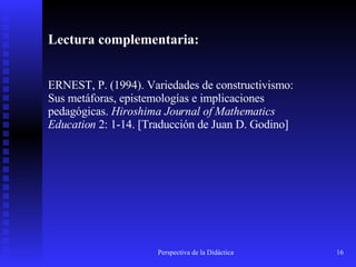 Lectura complementaria: ERNEST, P. (1994). Variedades de constructivismo: Sus metáforas, epistemologías e implicaciones pedagógicas.  Hiroshima Journal of Mathematics Education  2: 1-14.  [Traducción de Juan D. Godino]   