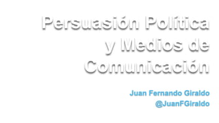 Persuasión Política
y Medios de
Comunicación
Juan Fernando Giraldo
@JuanFGiraldo

 