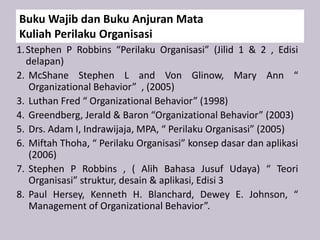 Buku Wajib dan Buku Anjuran Mata
Kuliah Perilaku Organisasi
1.Stephen P Robbins “Perilaku Organisasi” (Jilid 1 & 2 , Edisi
delapan)
2. McShane Stephen L and Von Glinow, Mary Ann “
Organizational Behavior” , (2005)
3. Luthan Fred “ Organizational Behavior” (1998)
4. Greendberg, Jerald & Baron “Organizational Behavior” (2003)
5. Drs. Adam I, Indrawijaja, MPA, “ Perilaku Organisasi” (2005)
6. Miftah Thoha, “ Perilaku Organisasi” konsep dasar dan aplikasi
(2006)
7. Stephen P Robbins , ( Alih Bahasa Jusuf Udaya) “ Teori
Organisasi” struktur, desain & aplikasi, Edisi 3
8. Paul Hersey, Kenneth H. Blanchard, Dewey E. Johnson, “
Management of Organizational Behavior”.
 