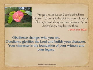 So you must live as God’s obedient
                  children. Don’t slip back into your old ways
                   of living to satisfy your own desires. You
                           didn’t know any better then.
                                               1 Peter 1:14 (NLT)


   Obedience changes who you are.
Obedience glorifies the Lord and builds your character.
 Your character is the foundation of your witness and
                      your legacy.



                      Debbie Luxton Coaching
 