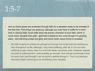 1:5-7

•   who by God's power are protected through faith for a salvation ready to be revealed in
    the last time. This brings you great joy, although you may have to suffer for a short
    time in various trials. Such trials show the proven character of your faith, which is
    much more valuable than gold - gold that is tested by fire, even though it is passing
    away - and will bring praise and glory and honor when Jesus Christ is revealed.

    •   My faith is going to protect me and get me through the things that are heading my
        way throughout my life. Although I may have suffering, after all, if I do not have
        suffering to gain victory, then it is a lie that Satan commonly uses. However, despite
        any trial or suffering that I could possibly go through, God will get me through it and
        for every trial I get through I can be joyful in getting through it. This is so precious
        that even Satan cannot give me something more valuable.
 