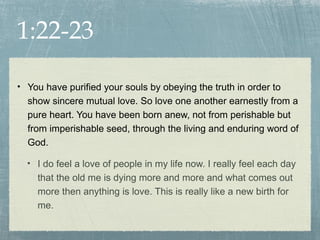 1:22-23

• You have purified your souls by obeying the truth in order to
  show sincere mutual love. So love one another earnestly from a
  pure heart. You have been born anew, not from perishable but
  from imperishable seed, through the living and enduring word of
  God.

  • I do feel a love of people in my life now. I really feel each day
    that the old me is dying more and more and what comes out
    more then anything is love. This is really like a new birth for
    me.
 