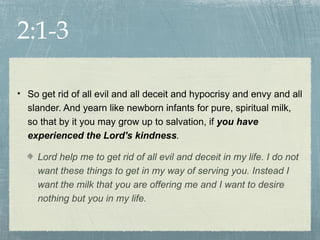 2:1-3

• So get rid of all evil and all deceit and hypocrisy and envy and all
  slander. And yearn like newborn infants for pure, spiritual milk,
  so that by it you may grow up to salvation, if you have
  experienced the Lord's kindness.

     Lord help me to get rid of all evil and deceit in my life. I do not
     want these things to get in my way of serving you. Instead I
     want the milk that you are offering me and I want to desire
     nothing but you in my life.
 