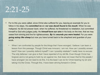 2:21-25
For to this you were called, since Christ also suffered for you, leaving an example for you to
follow in his steps. He committed no sin nor was deceit found in his mouth. When he was
maligned, he did not answer back; when he suffered, he threatened no retaliation, but committed
himself to God who judges justly. He himself bore our sins in his body on the tree, that we may
cease from sinning and live for righteousness. By his wounds you were healed. For you were
going astray like sheep but now you have turned back to the shepherd and guardian of your
souls.

•   When I am confronted by people for the things that I have wronged, I believe I can learn a
    lesson from this passage. Though Christ was innocent, I am not. How can I possibly answer
    back? How can I possibly defend myself? I can I possibly retaliate? I really have no excuse.
    The only defense I can give is that I have repented of my old life. Even though Christ has
    forgiven and is not going to hold my sin against me, that does not mean that for the people I
    have wronged I do not need to do this. It is the least I can do for Christ bearing my sin and
    taking it to the Cross. Through this, I have been striving forward in Christ.
 
