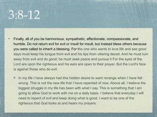 3:8-12
•   Finally, all of you be harmonious, sympathetic, affectionate, compassionate, and
    humble. Do not return evil for evil or insult for insult, but instead bless others because
    you were called to inherit a blessing. For the one who wants to love life and see good
    days must keep his tongue from evil and his lips from uttering deceit. And he must turn
    away from evil and do good; he must seek peace and pursue it For the eyes of the
    Lord are upon the righteous and his ears are open to their prayer. But the Lord's face
    is against those who do evil.

       In my life I have always had this hidden desire to want revenge when I have felt
       wrong. This is not the new life that I have repented of now. Above all, I believe the
       biggest struggle in my life has been with what I say. This is something that I am
       going to allow God to work with me on a daily basis. I believe that everyday I will
       need to repent of evil and keep doing what is good. I want to be one of the
       righteous that God looks at and hears my prayers.
 