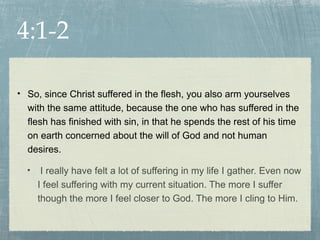 4:1-2

• So, since Christ suffered in the flesh, you also arm yourselves
  with the same attitude, because the one who has suffered in the
  flesh has finished with sin, in that he spends the rest of his time
  on earth concerned about the will of God and not human
  desires.

  •    I really have felt a lot of suffering in my life I gather. Even now
      I feel suffering with my current situation. The more I suffer
      though the more I feel closer to God. The more I cling to Him.
 