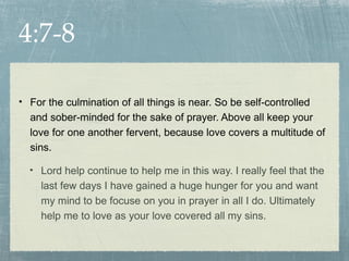 4:7-8

• For the culmination of all things is near. So be self-controlled
  and sober-minded for the sake of prayer. Above all keep your
  love for one another fervent, because love covers a multitude of
  sins.

  • Lord help continue to help me in this way. I really feel that the
     last few days I have gained a huge hunger for you and want
     my mind to be focuse on you in prayer in all I do. Ultimately
     help me to love as your love covered all my sins.
 