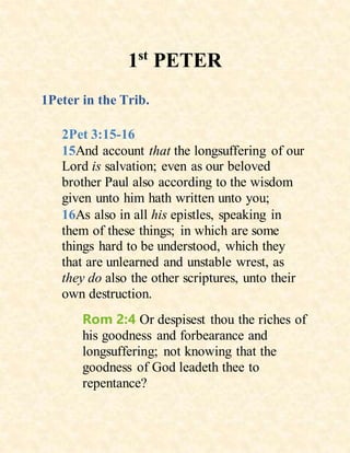1st
PETER
1Peter in the Trib.
2Pet 3:15-16
15And account that the longsuffering of our
Lord is salvation; even as our beloved
brother Paul also according to the wisdom
given unto him hath written unto you;
16As also in all his epistles, speaking in
them of these things; in which are some
things hard to be understood, which they
that are unlearned and unstable wrest, as
they do also the other scriptures, unto their
own destruction.
Rom 2:4 Or despisest thou the riches of
his goodness and forbearance and
longsuffering; not knowing that the
goodness of God leadeth thee to
repentance?
 