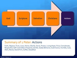 Summary of 1 Peter:Actions
Faith, Rejoice,Trust, Love, Honor, Glorify, Serve, Praise, Living Hope, Pure, Considerate,
Respectful, Self-controlled, Prepared, Gentle, Godly Behavior, Submissive, Humble,Cast,
Alert, Resist, Stand firm, Suffer, Steadfast
God Scripture Salvation Christians Actions
David J. Clayton, Sr.
 