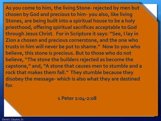 As you come to him, the living Stone- rejected by men but
chosen by God and precious to him- you also, like living
Stones, are being built into a spiritual house to be a holy
priesthood, offering spiritual sacrifices acceptable to God
through Jesus Christ. For in Scripture it says: “See, I lay in
Zion a chosen and precious cornerstone, and the one who
trusts in him will never be put to shame.” Now to you who
believe, this stone is precious. But to those who do not
believe, “The stone the builders rejected as become the
capstone,” and, “A stone that causes men to stumble and a
rock that makes them fall.” They stumble because they
disobey the message- which is also what they are destined
for.
1 Peter 2:04-2:08
David J. Clayton, Sr.
 