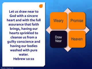 Let us draw near to
God with a sincere
heart and with the full
assurance that faith
brings, having our
hearts sprinkled to
cleanse us from a
guilty conscience and
having our bodies
washed with pure
water.
Hebrew 10:22
Weary Promise
Draw
Near Heaven
David J. Clayton, Sr.
 