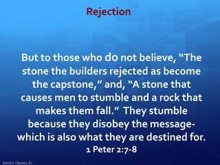 But to those who do not believe, “The
stone the builders rejected as become
the capstone,” and, “A stone that
causes men to stumble and a rock that
makes them fall.” They stumble
because they disobey the message-
which is also what they are destined for.
1 Peter 2:7-8
David J. Clayton, Sr.
Rejection
 