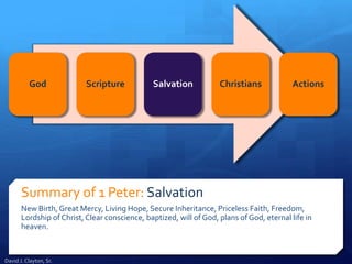 Summary of 1 Peter: Salvation
New Birth, Great Mercy, Living Hope, Secure Inheritance, Priceless Faith, Freedom,
Lordship of Christ, Clear conscience, baptized, will of God, plans of God, eternal life in
heaven.
God Scripture Salvation Christians Actions
David J. Clayton, Sr.
 