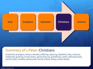 Summary of 1 Peter: Christians
Scattered, strangers, chosen, elected, suffering, rejoicing, obedient, holy, reverent,
redeemed, growing, living stones, spiritual house, priesthood, nation, belong to God,
painful trials, insulted, persecuted, Family of God, Sheep, Under Attack.
God Scripture Salvation Christians Actions
David J. Clayton, Sr.
 